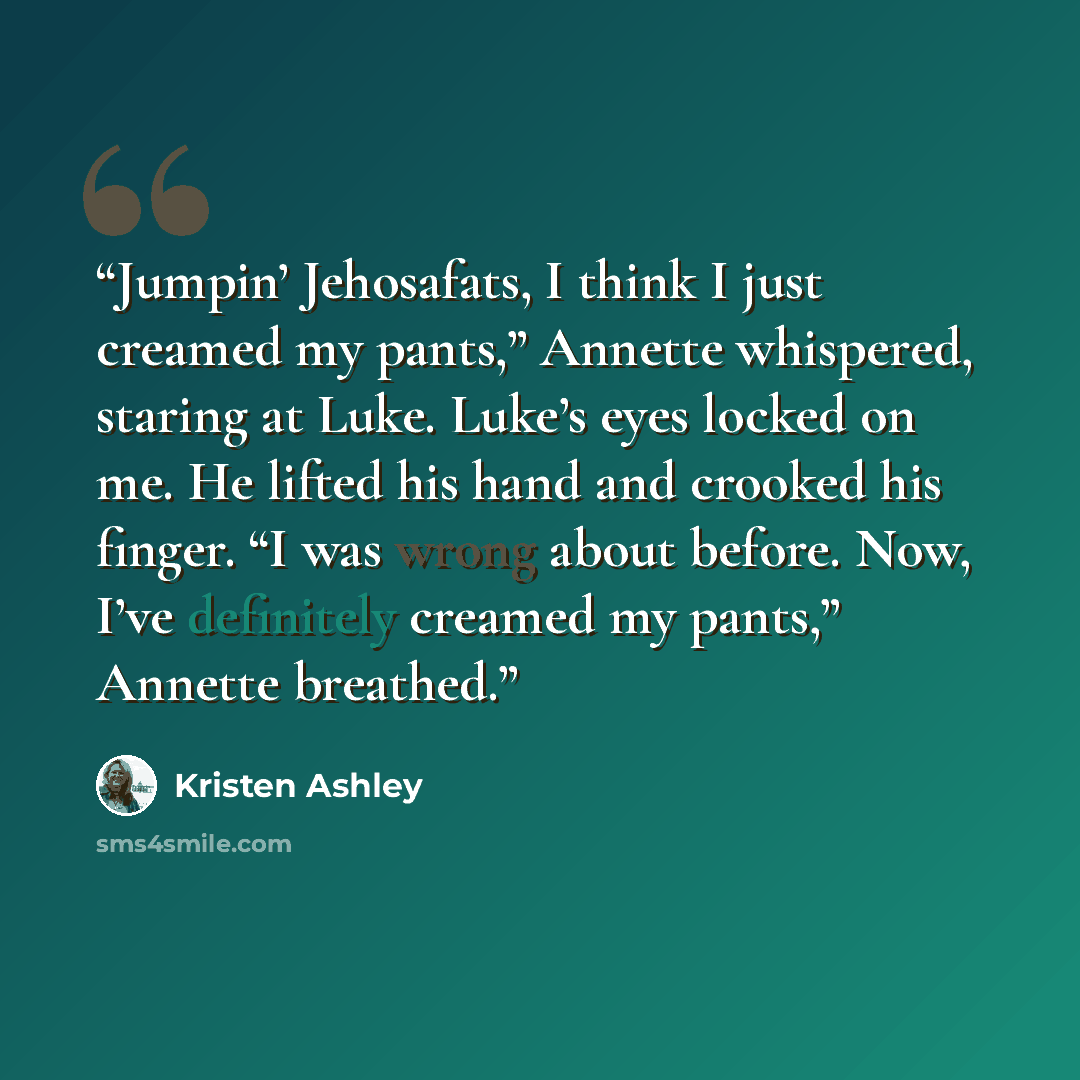 “Jumpin’ Jehosafats, I think I just creamed my pants,” Annette whispered, staring at Luke. Luke’s eyes locked on me. He lifted his hand and crooked his finger. “I was wrong about before. Now, I’ve definitely creamed my pants,” Annette breathed.” quote by Kristen Ashley