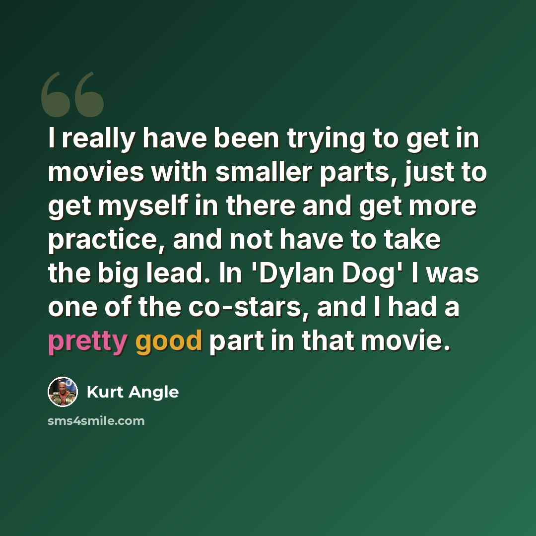 “I really have been trying to get in movies with smaller parts, just to get myself in there and get more practice, and not have to take the big lead. In 'Dylan Dog' I was one of the co-stars, and I had a pretty good part in that movie.” quote by Kurt Angle