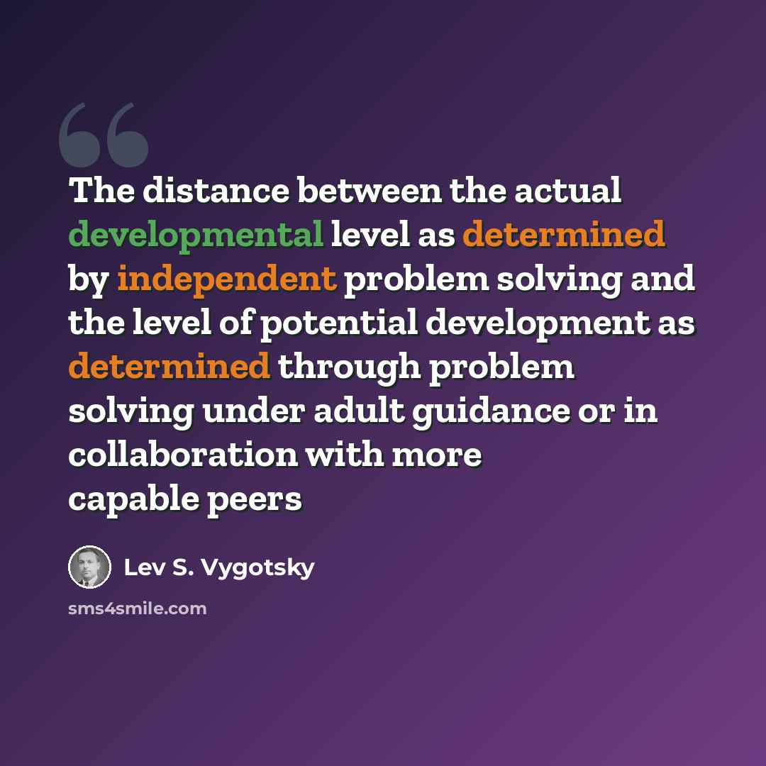 “The distance between the actual developmental level as determined by independent problem solving and the level of potential development as determined through problem solving under adult guidance or in collaboration with more capable peers” quote by Lev S. Vygotsky