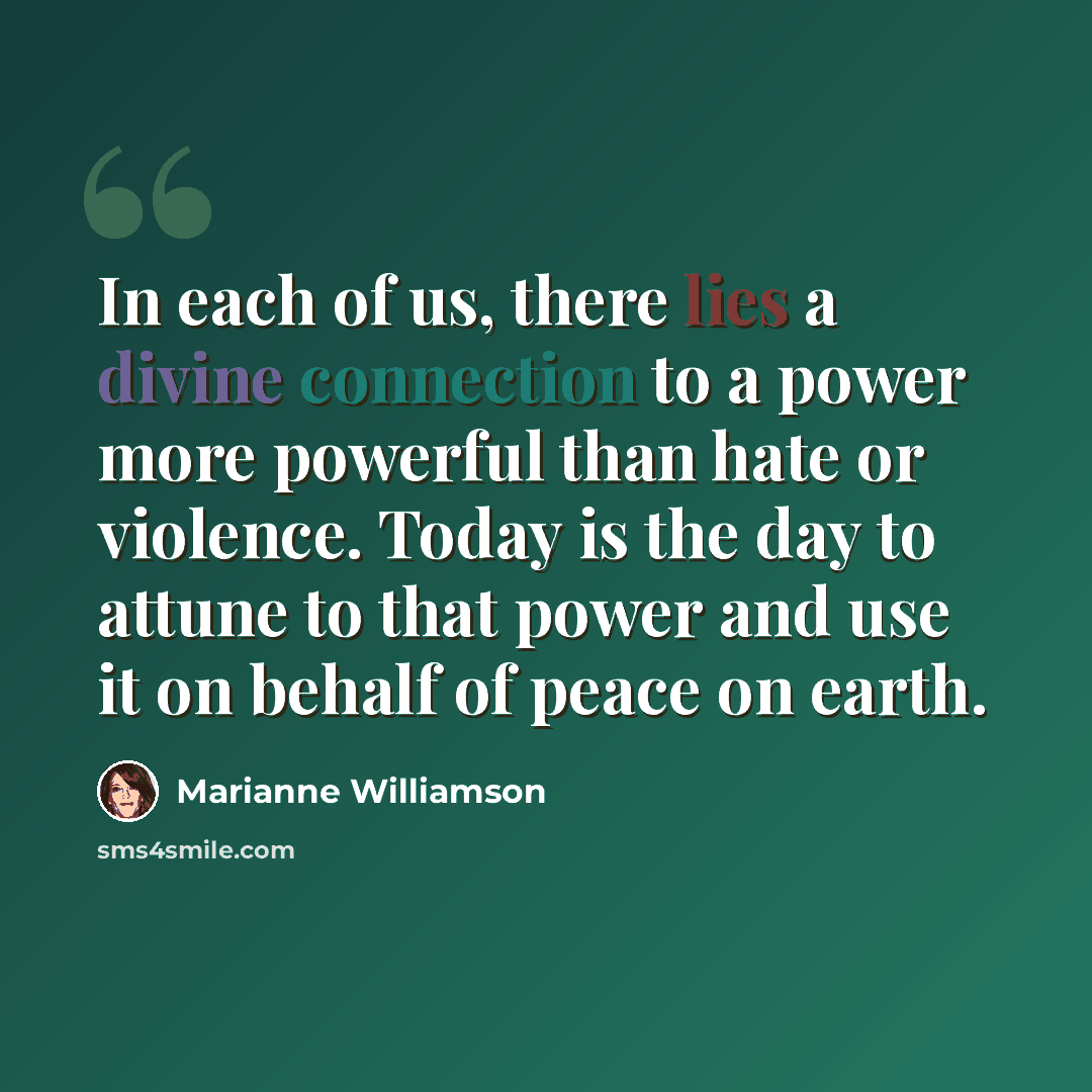 “In each of us, there lies a divine connection to a power more powerful than hate or violence. Today is the day to attune to that power and use it on behalf of peace on earth.” quote by Marianne Williamson