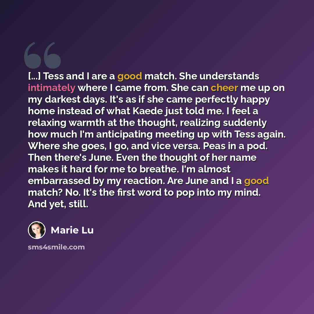 “[...] Tess and I are a good match. She understands intimately where I came from. She can cheer me up on my darkest days. It's as if she came perfectly happy home instead of what Kaede just told me. I feel a relaxing warmth at the thought, realizing suddenly how much I'm anticipating meeting up…” quote by Marie Lu