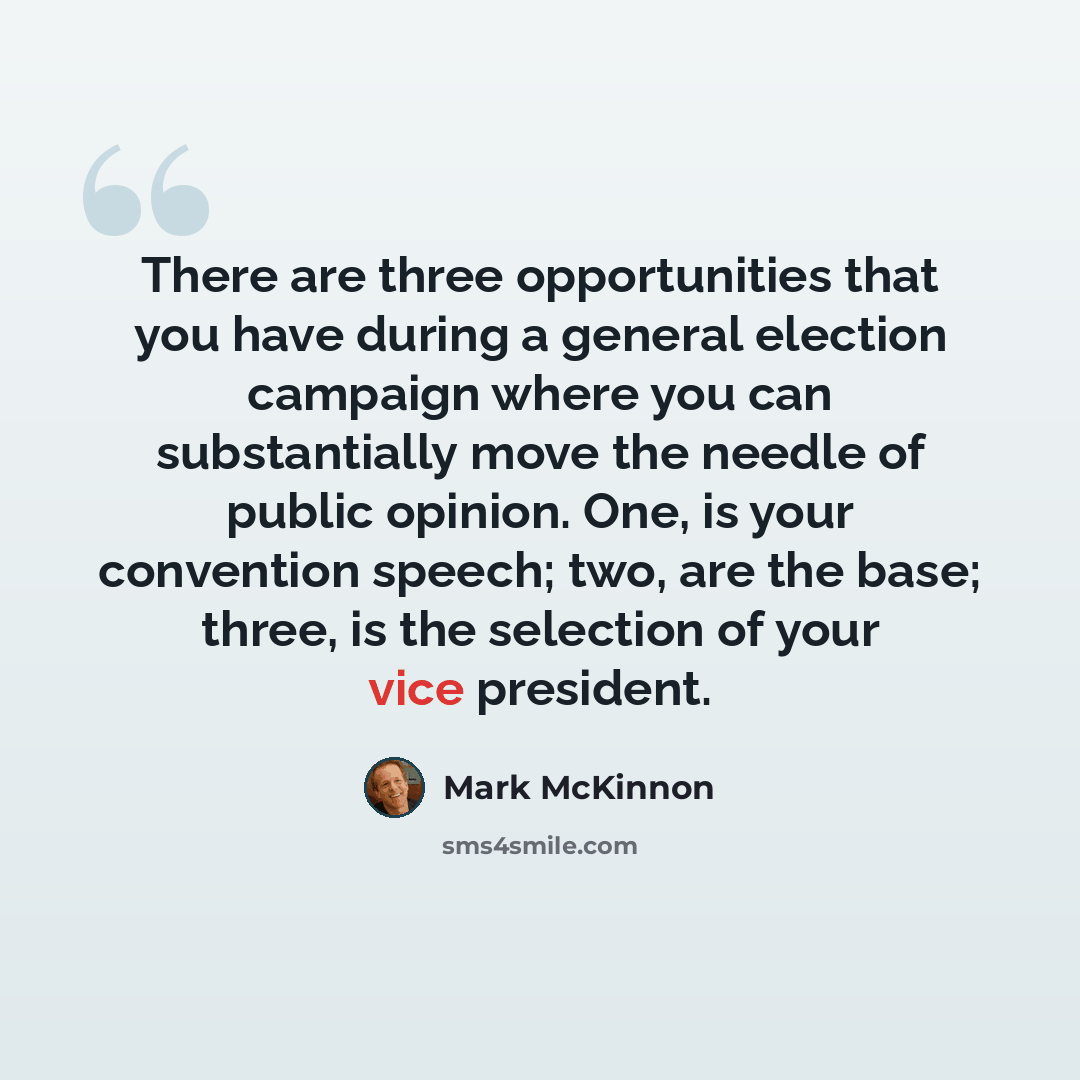 “There are three opportunities that you have during a general election campaign where you can substantially move the needle of public opinion. One, is your convention speech; two, are the base; three, is the selection of your vice president.” quote by Mark McKinnon