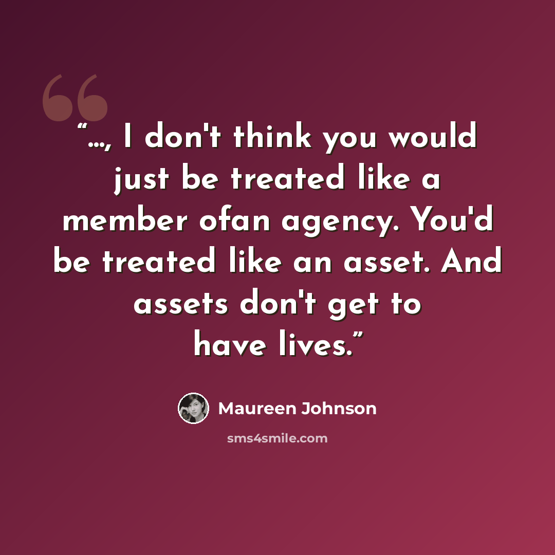 “..., I don't think you would just be treated like a member ofan agency. You'd be treated like an asset. And assets don't get to have lives.” quote by Maureen Johnson