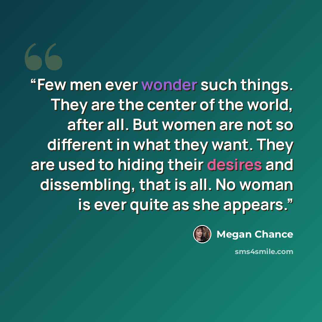 “Few men ever wonder such things. They are the center of the world, after all. But women are not so different in what they want. They are used to hiding their desires and dissembling, that is all. No woman is ever quite as she appears.” quote by Megan Chance