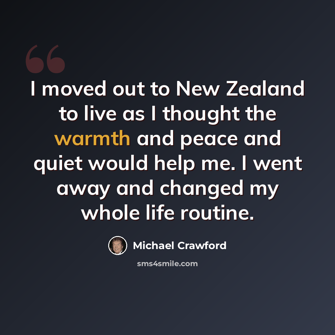 “I moved out to New Zealand to live as I thought the warmth and peace and quiet would help me. I went away and changed my whole life routine.” quote by Michael Crawford