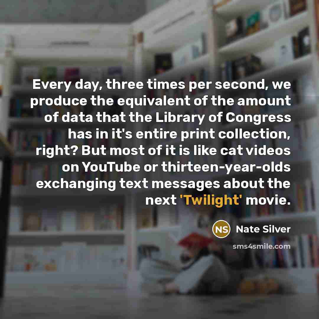 “Every day, three times per second, we produce the equivalent of the amount of data that the Library of Congress has in it's entire print collection, right? But most of it is like cat videos on YouTube or thirteen-year-olds exchanging text messages about the next 'Twilight' movie.” quote by Nate Silver