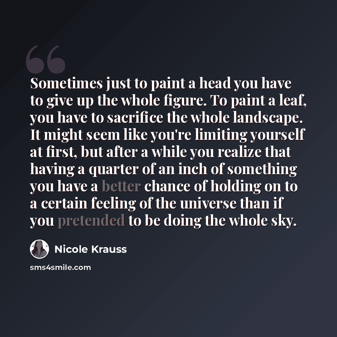 “Sometimes just to paint a head you have to give up the whole figure. To paint a leaf, you have to sacrifice the whole landscape. It might seem like you're limiting yourself at first, but after a while you realize that having a quarter of an inch of something you have a better chance of holding on…” quote by Nicole Krauss