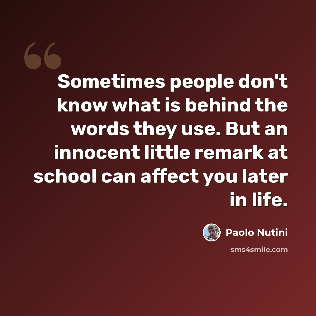 “Sometimes people don't know what is behind the words they use. But an innocent little remark at school can affect you later in life.” quote by Paolo Nutini