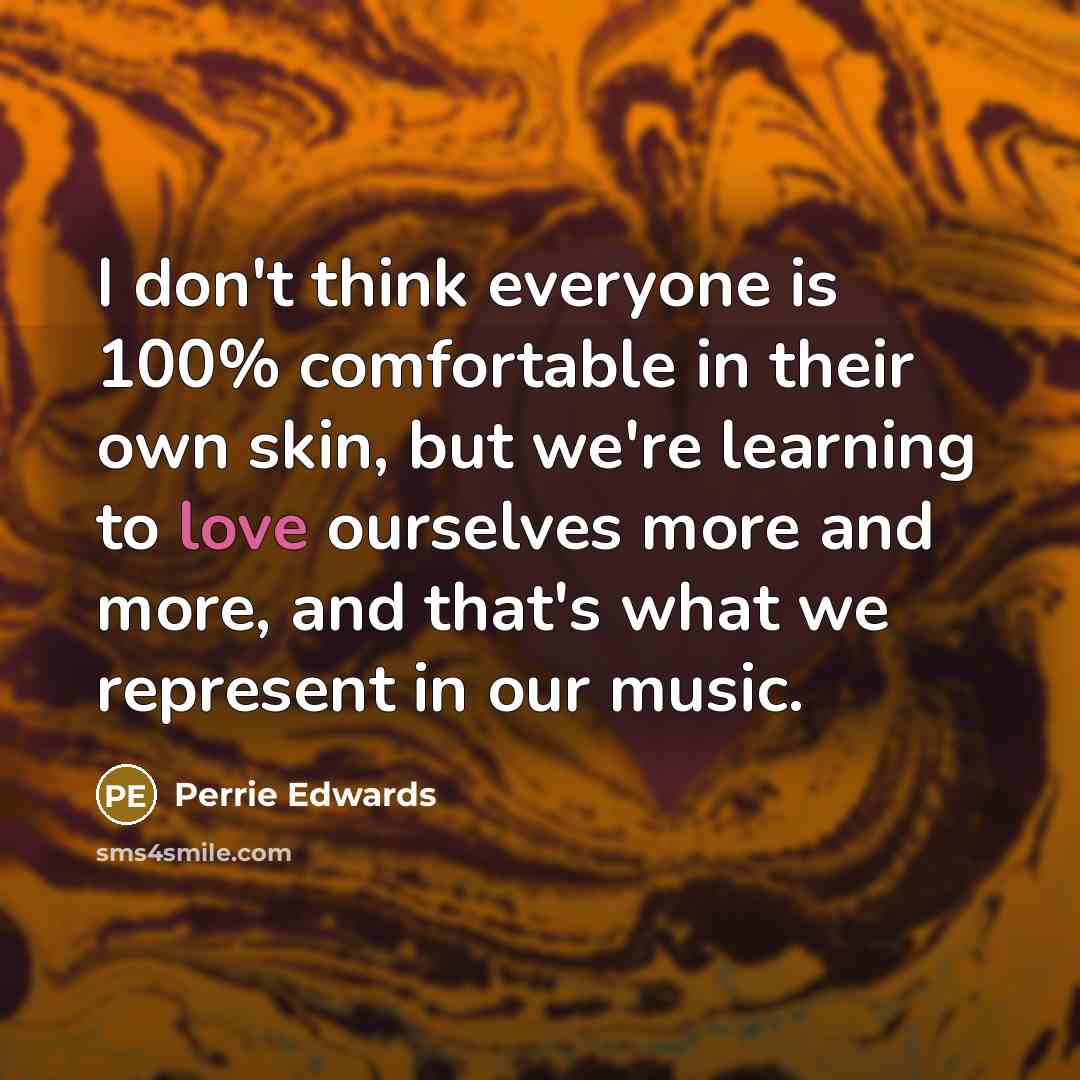 “I don't think everyone is 100% comfortable in their own skin, but we're learning to love ourselves more and more, and that's what we represent in our music.” quote by Perrie Edwards