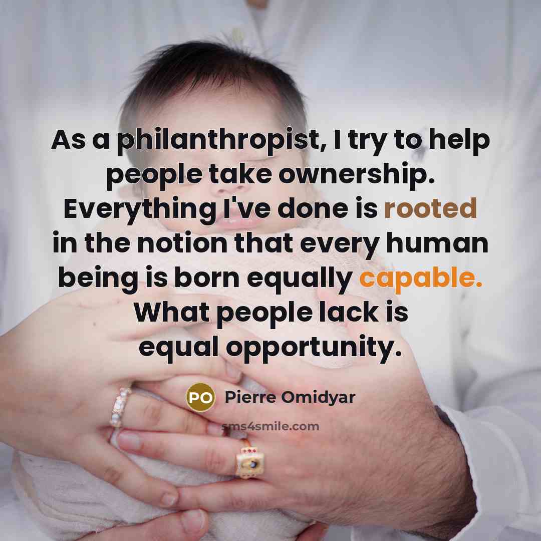 “As a philanthropist, I try to help people take ownership. Everything I've done is rooted in the notion that every human being is born equally capable. What people lack is equal opportunity.” quote by Pierre Omidyar