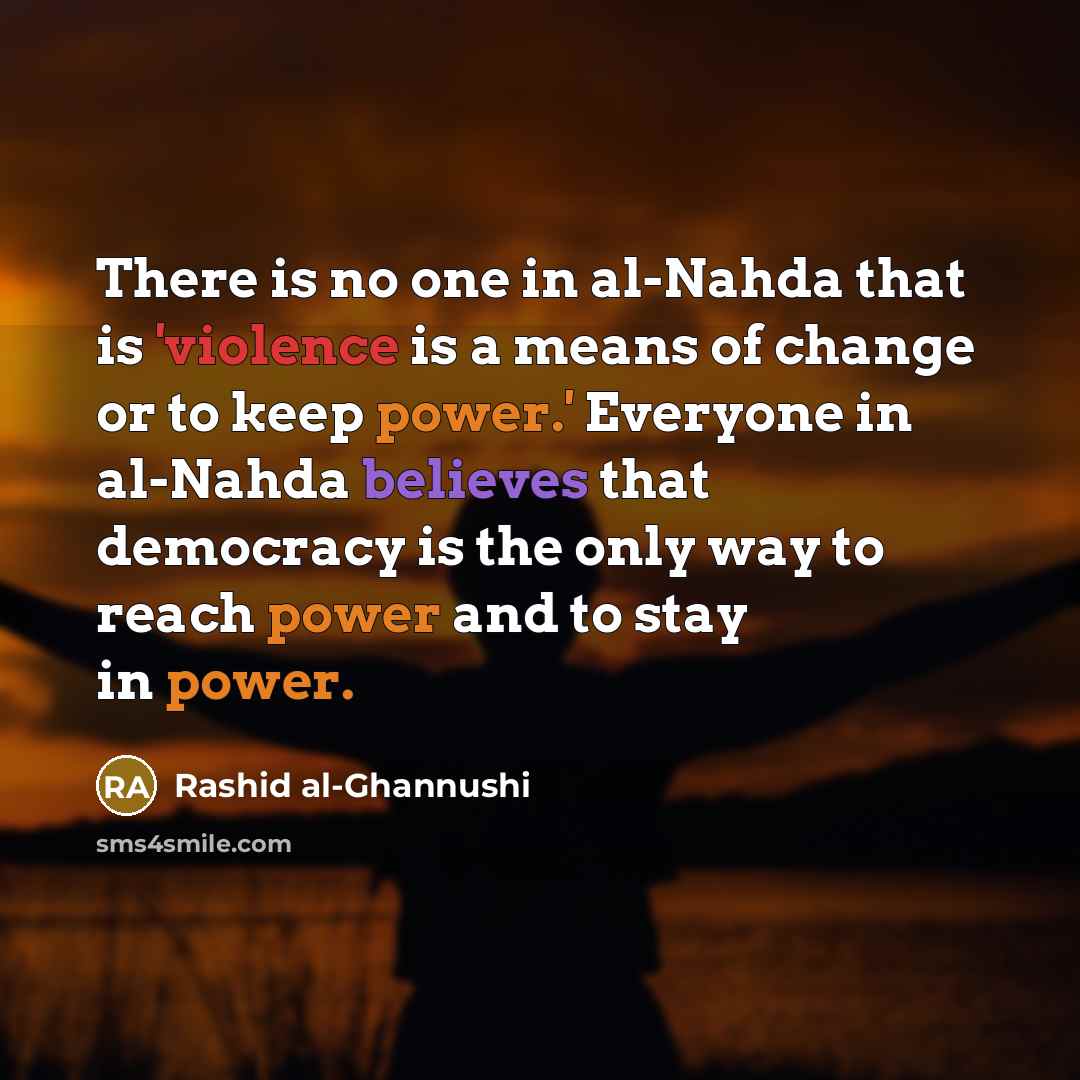 “There is no one in al-Nahda that is 'violence is a means of change or to keep power.' Everyone in al-Nahda believes that democracy is the only way to reach power and to stay in power.” quote by Rashid al-Ghannushi