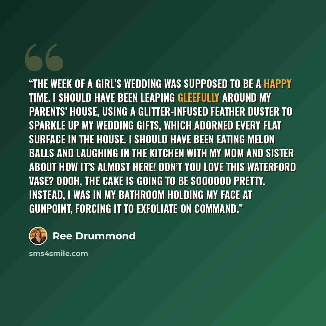 “The week of a girl’s wedding was supposed to be a happy time. I should have been leaping gleefully around my parents’ house, using a glitter-infused feather duster to sparkle up my wedding gifts, which adorned every flat surface in the house. I should have been eating melon balls and laughing in…” quote by Ree Drummond