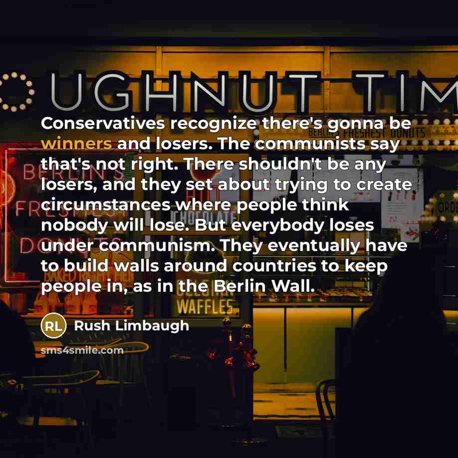 “Conservatives recognize there's gonna be winners and losers. The communists say that's not right. There shouldn't be any losers, and they set about trying to create circumstances where people think nobody will lose. But everybody loses under communism. They eventually have to build walls around…” quote by Rush Limbaugh