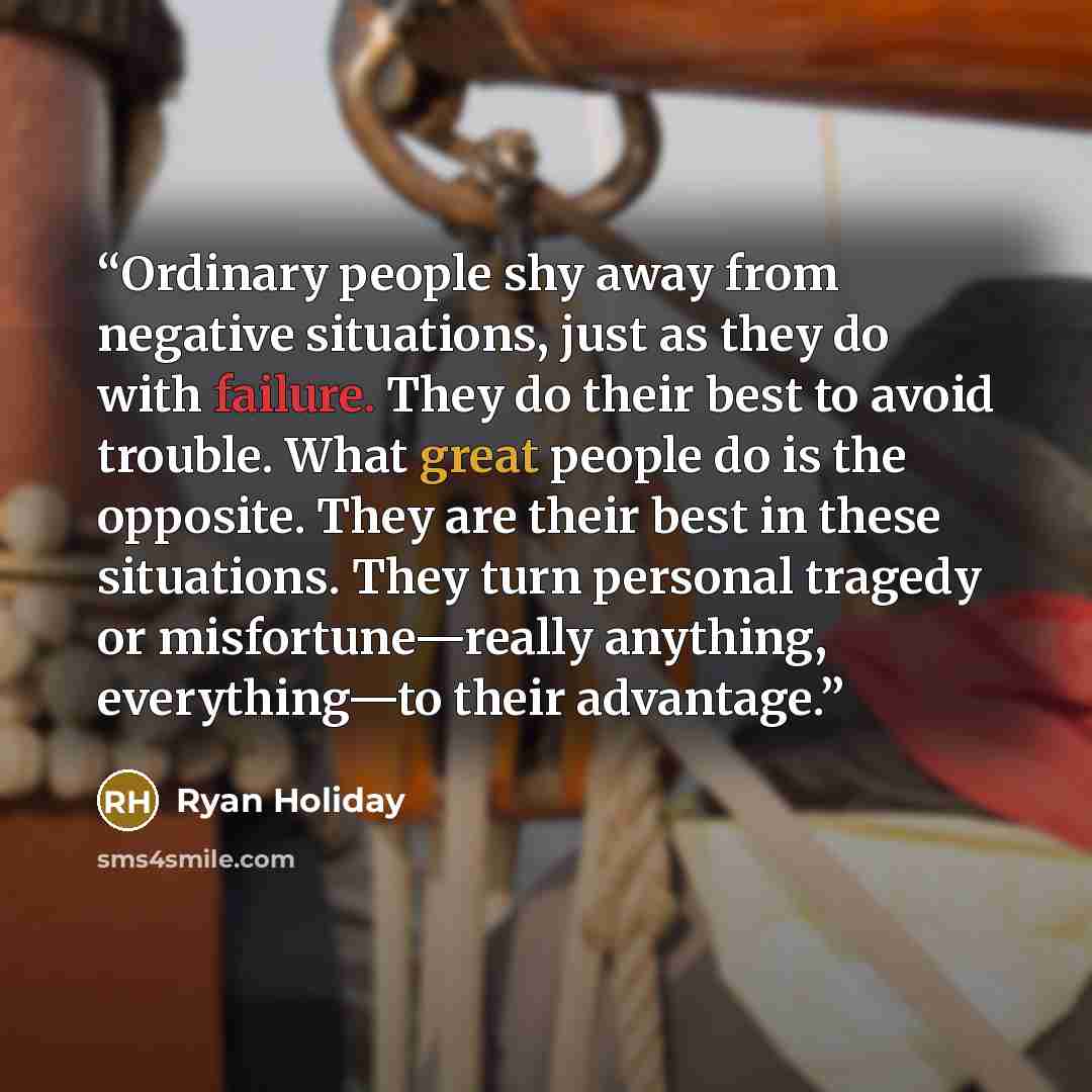 “Ordinary people shy away from negative situations, just as they do with failure. They do their best to avoid trouble. What great people do is the opposite. They are their best in these situations. They turn personal tragedy or misfortune—really anything, everything—to their advantage.” quote by Ryan Holiday