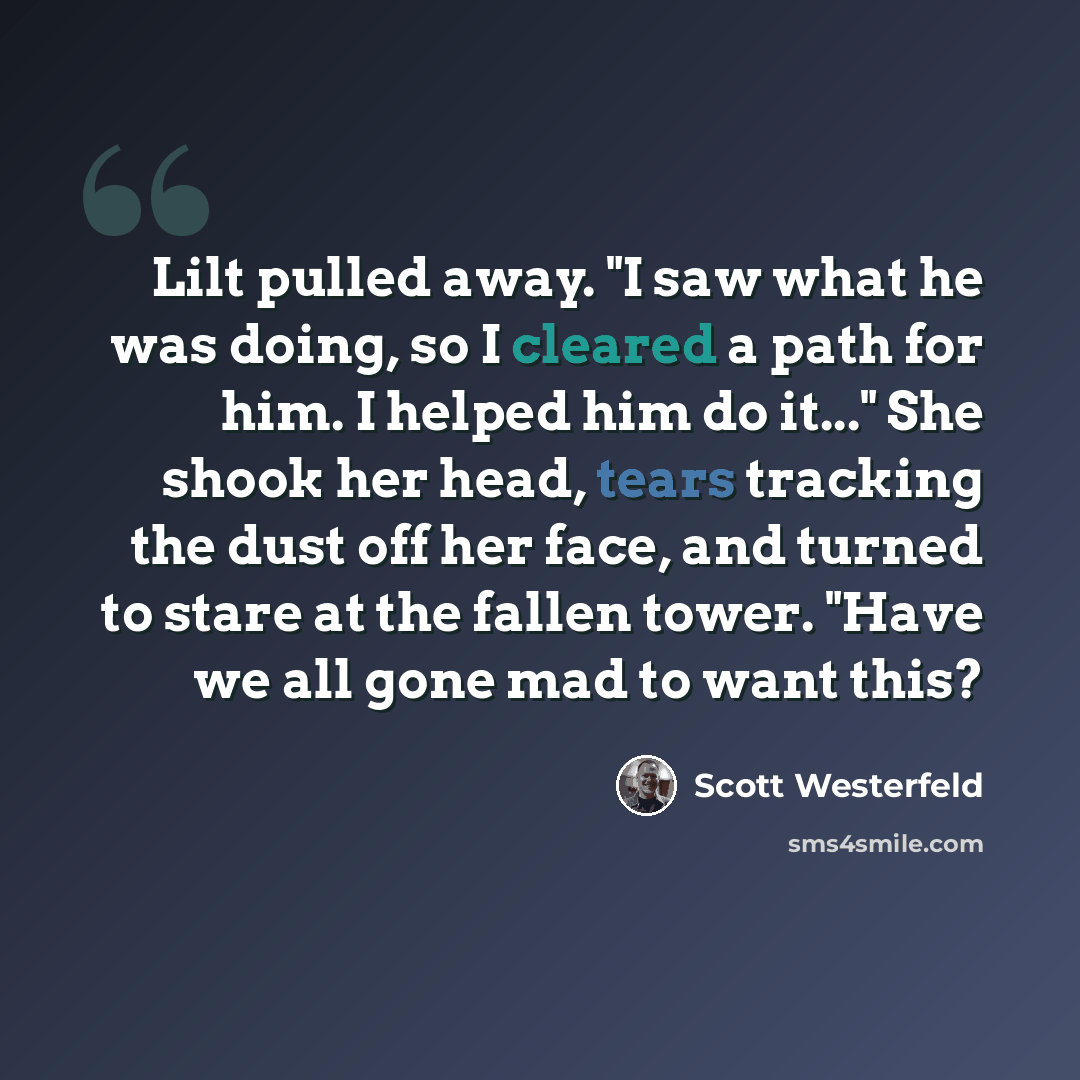 “Lilt pulled away. "I saw what he was doing, so I cleared a path for him. I helped him do it..." She shook her head, tears tracking the dust off her face, and turned to stare at the fallen tower. "Have we all gone mad to want this?” quote by Scott Westerfeld