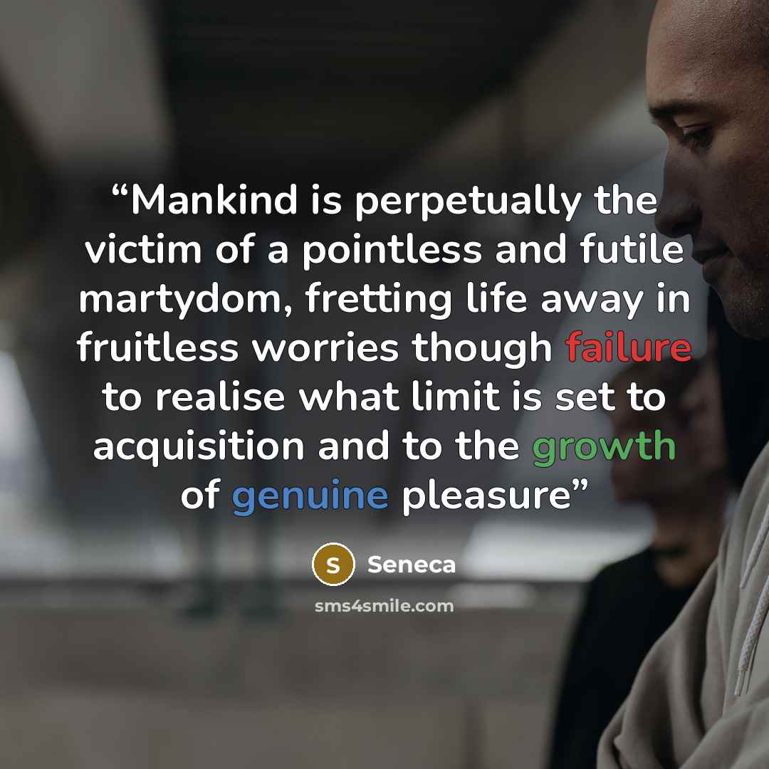 “Mankind is perpetually the victim of a pointless and futile martydom, fretting life away in fruitless worries though failure to realise what limit is set to acquisition and to the growth of genuine pleasure” quote by Seneca