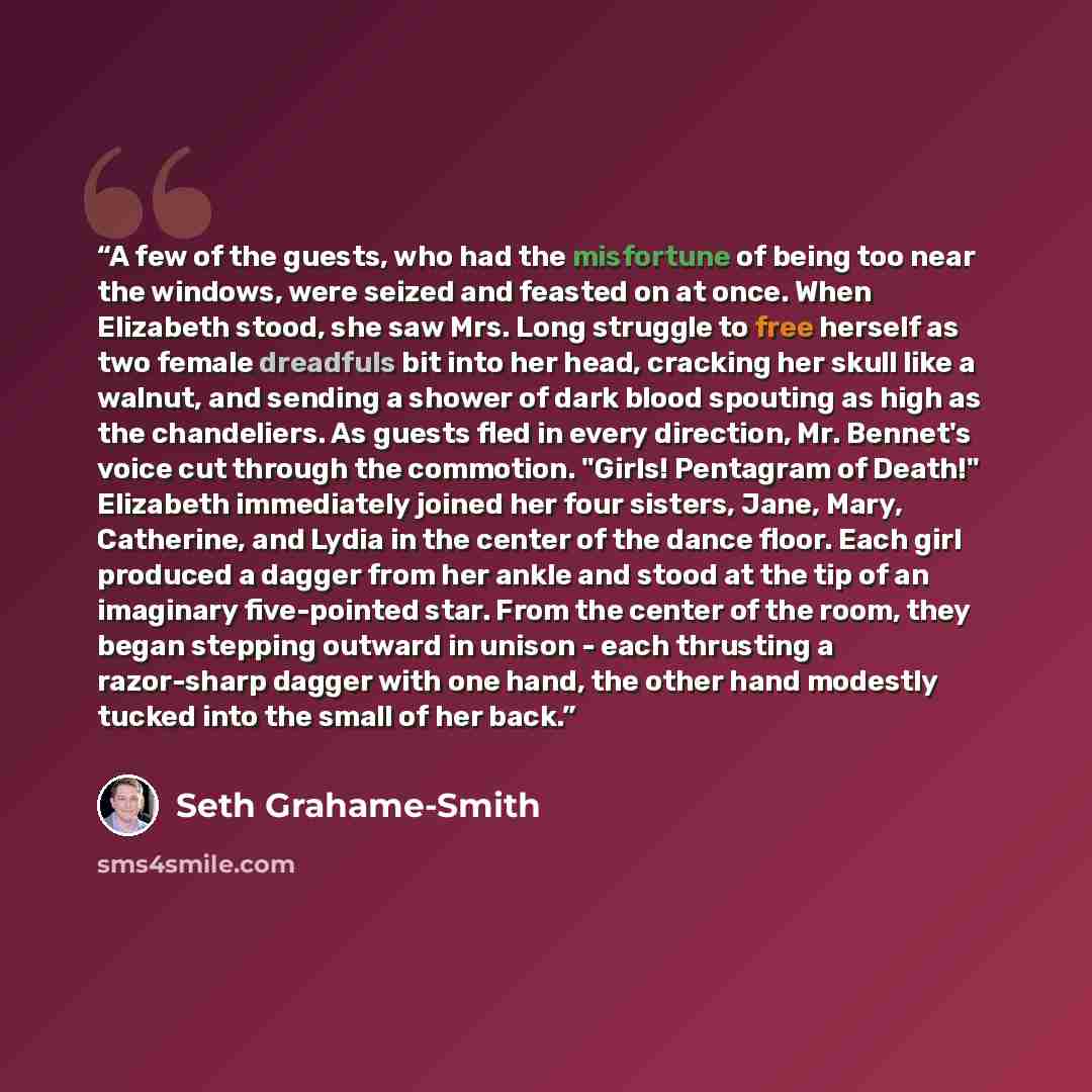 “A few of the guests, who had the misfortune of being too near the windows, were seized and feasted on at once. When Elizabeth stood, she saw Mrs. Long struggle to free herself as two female dreadfuls bit into her head, cracking her skull like a walnut, and sending a shower of dark blood spouting…” quote by Seth Grahame-Smith