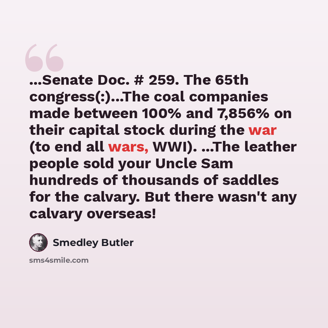 “...Senate Doc. # 259. The 65th congress(:)...The coal companies made between 100% and 7,856% on their capital stock during the war (to end all wars, WWI). ...The leather people sold your Uncle Sam hundreds of thousands of saddles for the calvary. But there wasn't any calvary overseas!” quote by Smedley Butler