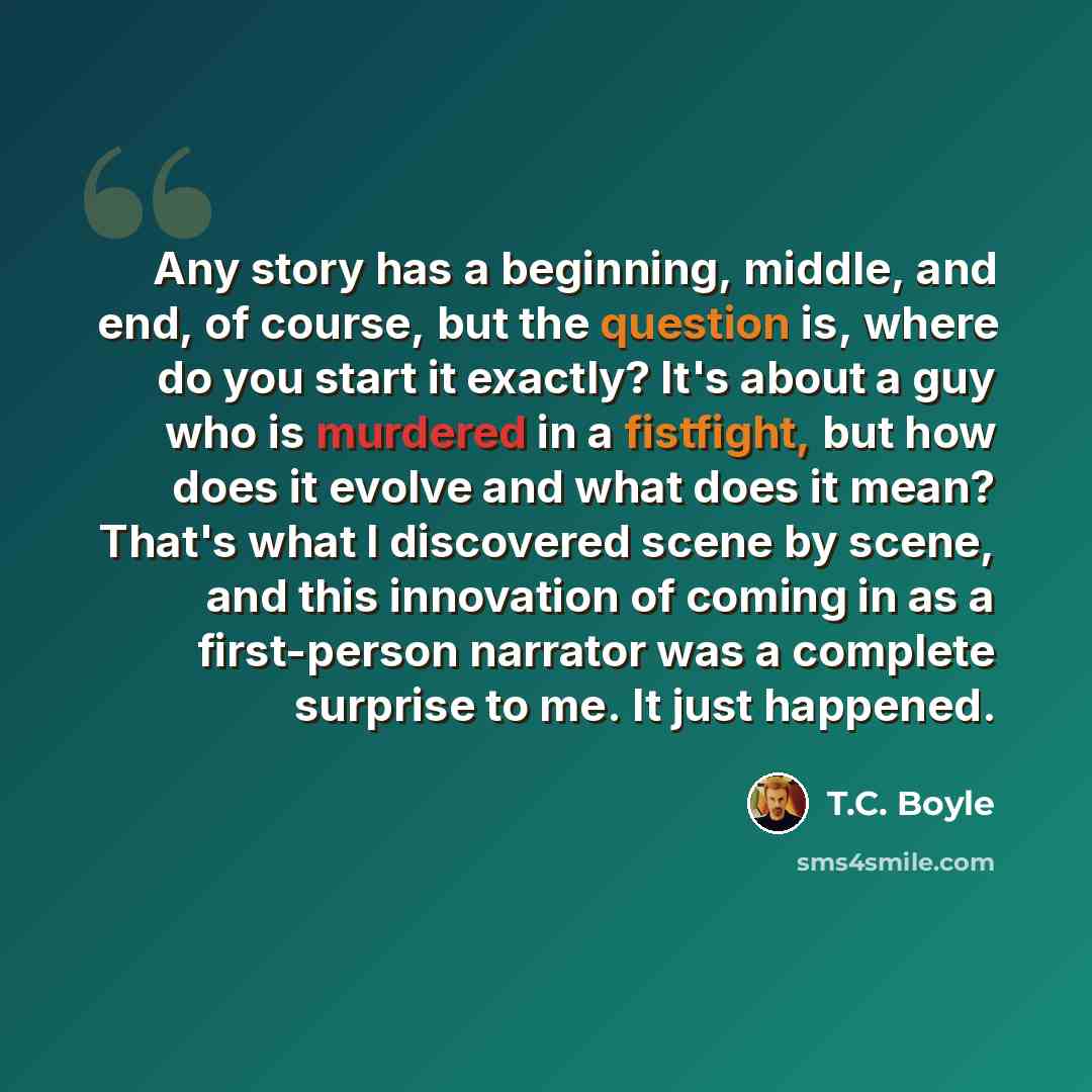 “Any story has a beginning, middle, and end, of course, but the question is, where do you start it exactly? It's about a guy who is murdered in a fistfight, but how does it evolve and what does it mean? That's what I discovered scene by scene, and this innovation of coming in as a first-person…” quote by T.C. Boyle