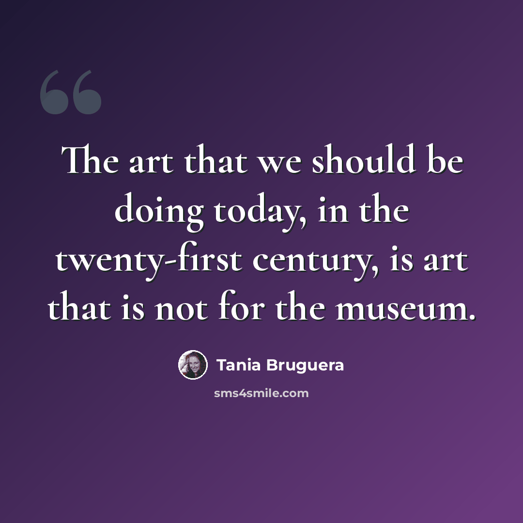 “The art that we should be doing today, in the twenty-first century, is art that is not for the museum.” quote by Tania Bruguera