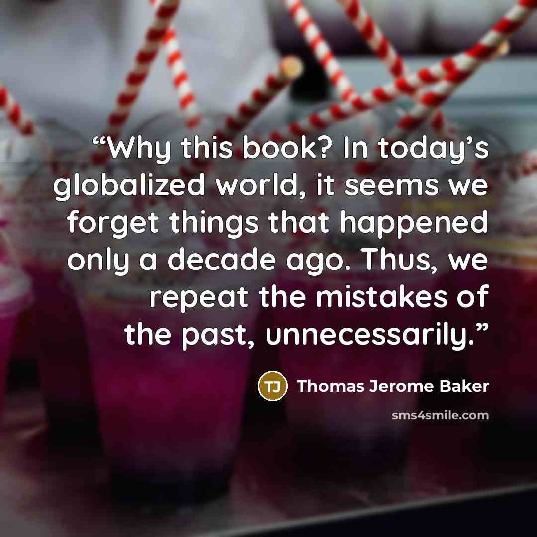 “Why this book? In today’s globalized world, it seems we forget things that happened only a decade ago. Thus, we repeat the mistakes of the past, unnecessarily.” quote by Thomas Jerome Baker