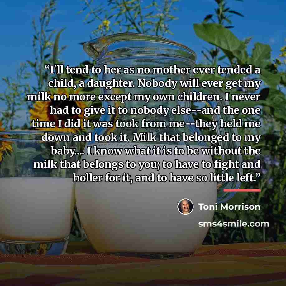 “I'll tend to her as no mother ever tended a child, a daughter. Nobody will ever get my milk no more except my own children. I never had to give it to nobody else--and the one time I did it was took from me--they held me down and took it. Milk that belonged to my baby… I know what it is to be…” quote by Toni Morrison