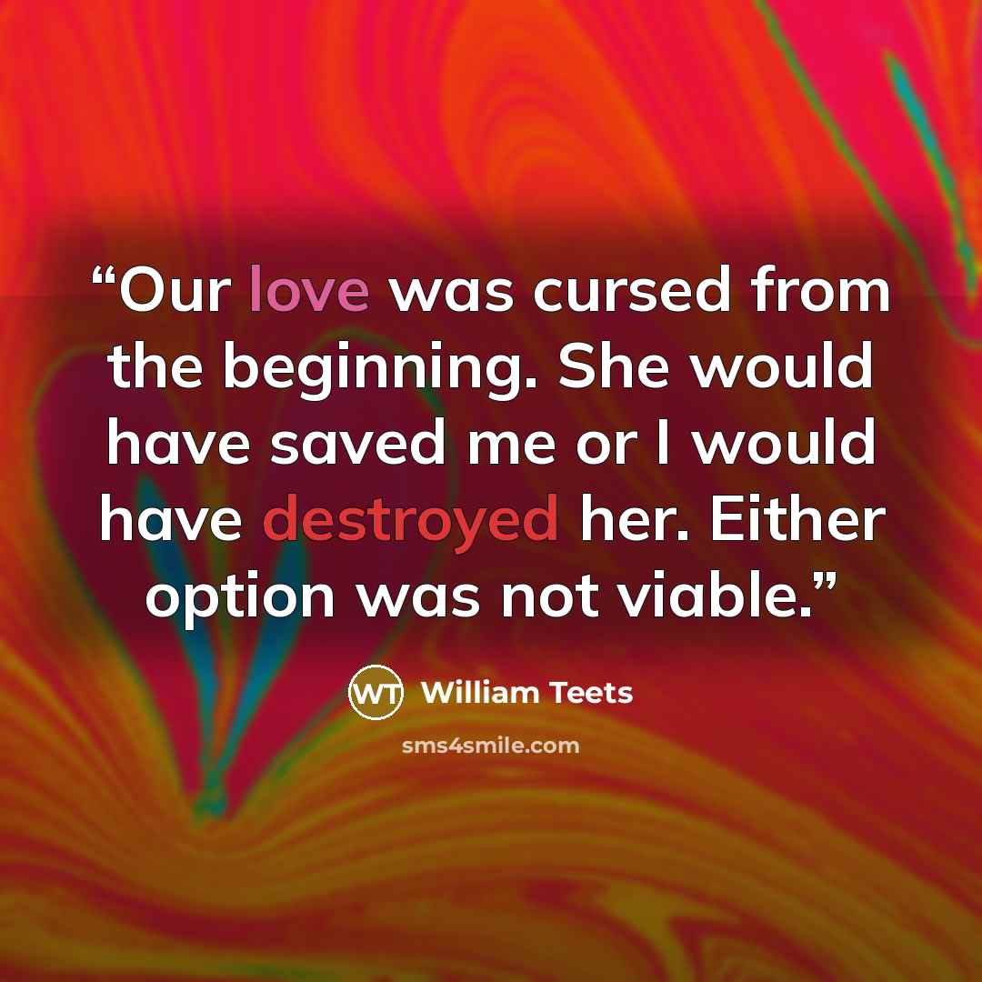 “Our love was cursed from the beginning. She would have saved me or I would have destroyed her. Either option was not viable.” quote by William Teets