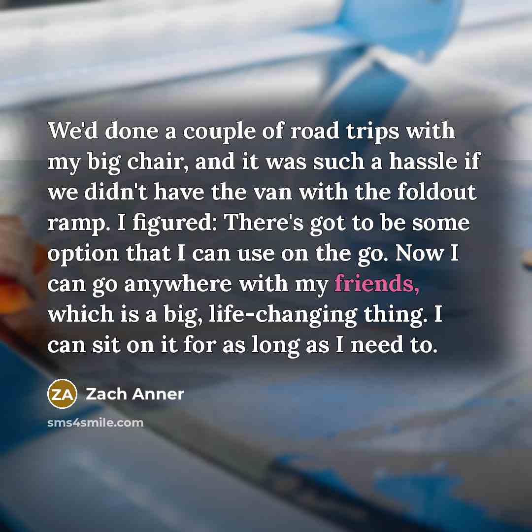 “We'd done a couple of road trips with my big chair, and it was such a hassle if we didn't have the van with the foldout ramp. I figured: There's got to be some option that I can use on the go. Now I can go anywhere with my friends, which is a big, life-changing thing. I can sit on it for as long…” quote by Zach Anner