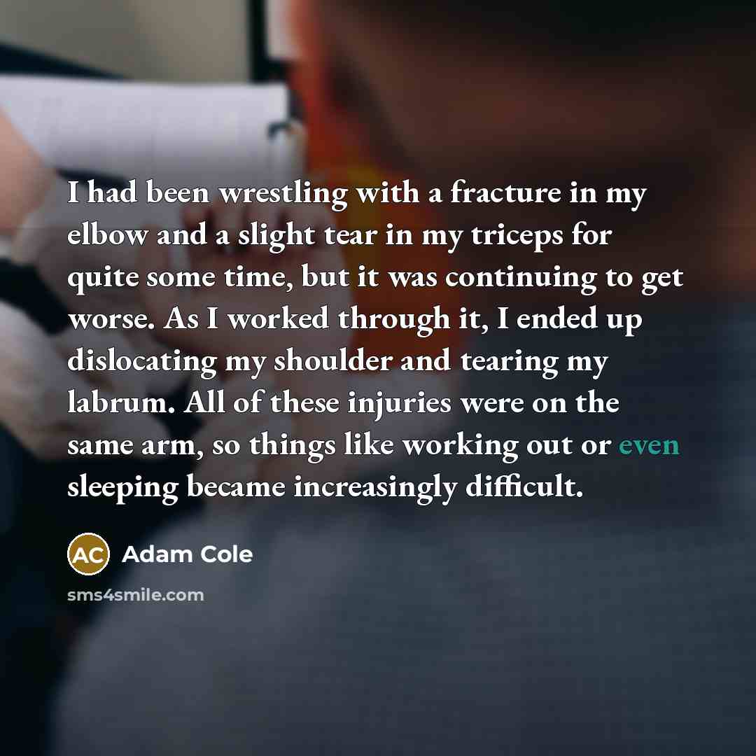 “I had been wrestling with a fracture in my elbow and a slight tear in my triceps for quite some time, but it was continuing to get worse. As I worked through it, I ended up dislocating my shoulder and tearing my labrum. All of these injuries were on the same arm, so things like working out or even…” quote by Adam Cole