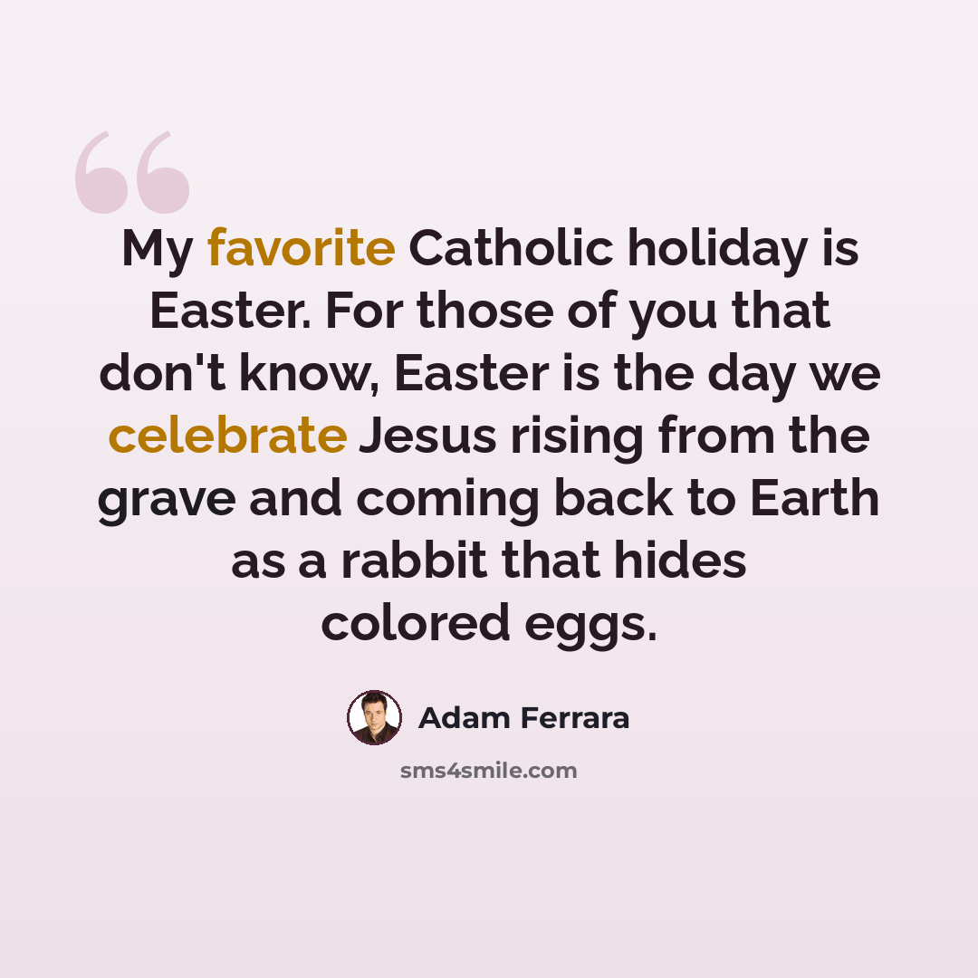“My favorite Catholic holiday is Easter. For those of you that don't know, Easter is the day we celebrate Jesus rising from the grave and coming back to Earth as a rabbit that hides colored eggs.” quote by Adam Ferrara