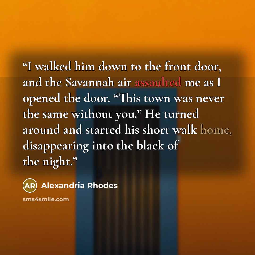 “I walked him down to the front door, and the Savannah air assaulted me as I opened the door. “This town was never the same without you.” He turned around and started his short walk home, disappearing into the black of the night.” quote by Alexandria Rhodes