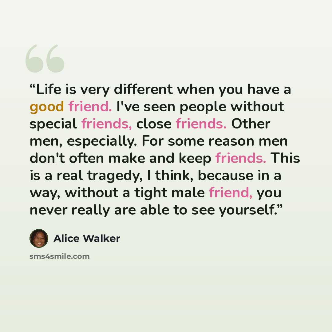 “Life is very different when you have a good friend. I've seen people without special friends, close friends. Other men, especially. For some reason men don't often make and keep friends. This is a real tragedy, I think, because in a way, without a tight male friend, you never really are able to…” quote by Alice Walker