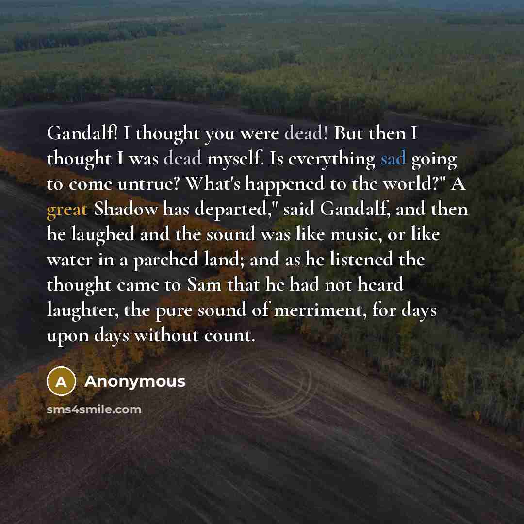 “Gandalf! I thought you were dead! But then I thought I was dead myself. Is everything sad going to come untrue? What's happened to the world?" A great Shadow has departed," said Gandalf, and then he laughed and the sound was like music, or like water in a parched land; and as he listened the…” quote by Anonymous