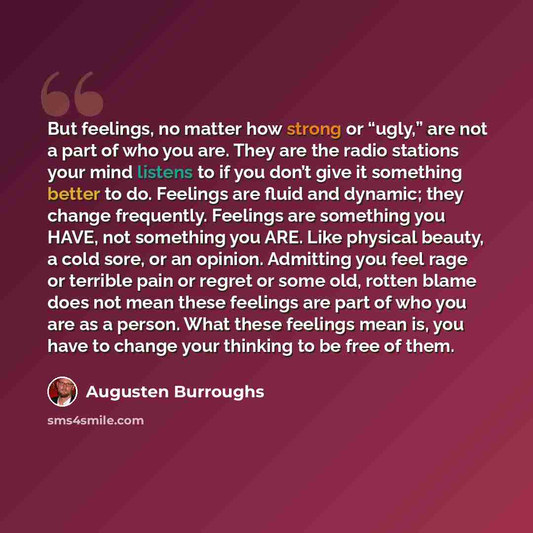 “But feelings, no matter how strong or “ugly,” are not a part of who you are. They are the radio stations your mind listens to if you don’t give it something better to do. Feelings are fluid and dynamic; they change frequently. Feelings are something you HAVE, not something you ARE. Like physical…” quote by Augusten Burroughs