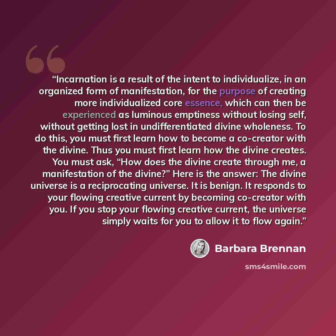 “Incarnation is a result of the intent to individualize, in an organized form of manifestation, for the purpose of creating more individualized core essence, which can then be experienced as luminous emptiness without losing self, without getting lost in undifferentiated divine wholeness. To do…” quote by Barbara Brennan