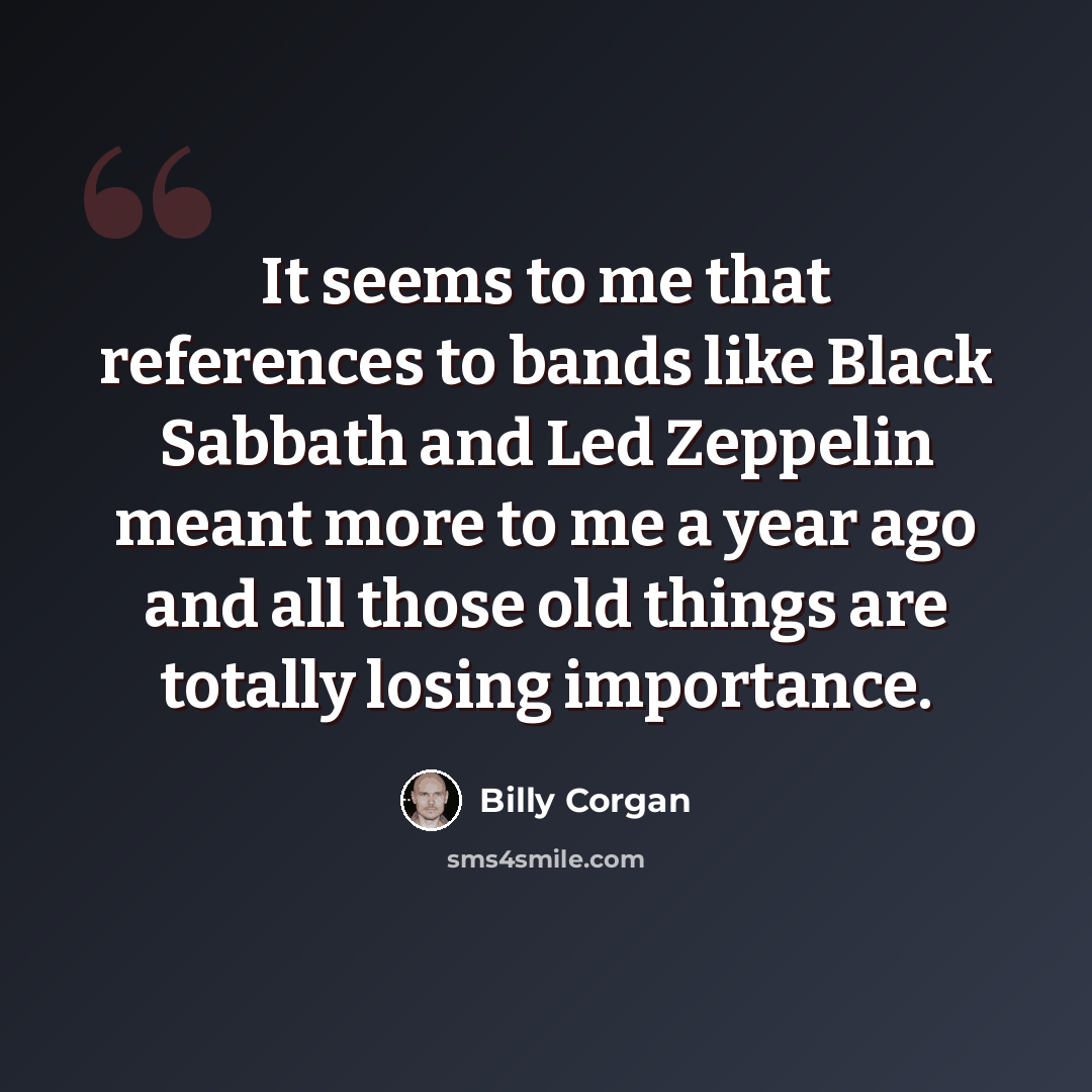 “It seems to me that references to bands like Black Sabbath and Led Zeppelin meant more to me a year ago and all those old things are totally losing importance.” quote by Billy Corgan