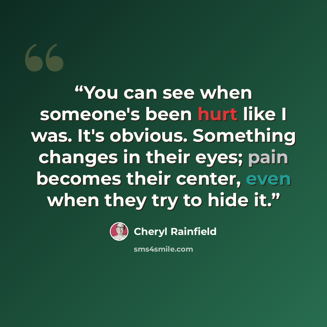 “You can see when someone's been hurt like I was. It's obvious. Something changes in their eyes; pain becomes their center, even when they try to hide it.” quote by Cheryl Rainfield