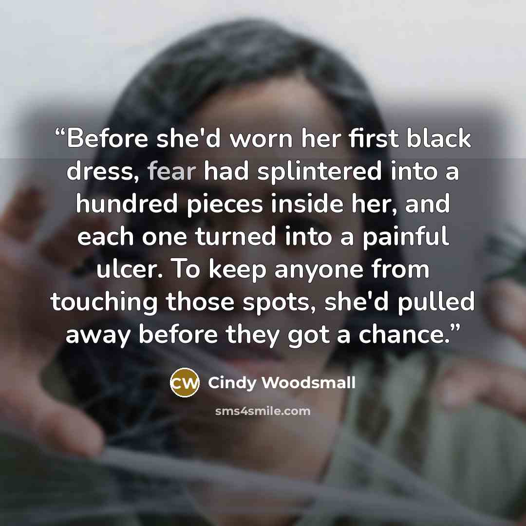“Before she'd worn her first black dress, fear had splintered into a hundred pieces inside her, and each one turned into a painful ulcer. To keep anyone from touching those spots, she'd pulled away before they got a chance.” quote by Cindy Woodsmall