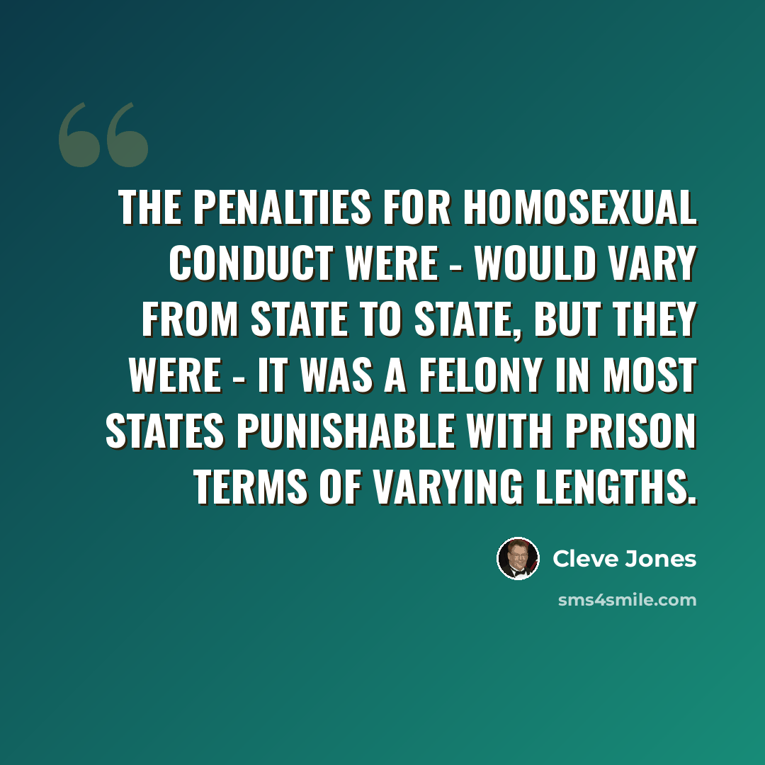 “The penalties for homosexual conduct were - would vary from state to state, but they were - it was a felony in most states punishable with prison terms of varying lengths.” quote by Cleve Jones