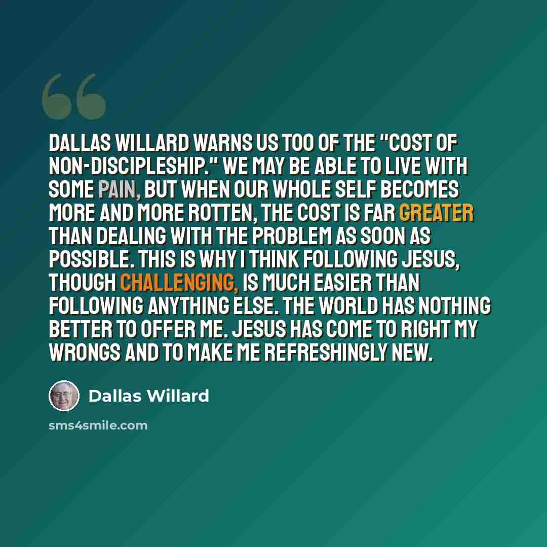 “Dallas Willard warns us too of the "cost of non-discipleship." We may be able to live with some pain, but when our whole self becomes more and more rotten, the cost is far greater than dealing with the problem as soon as possible. This is why I think following Jesus, though challenging, is much…” quote by Dallas Willard
