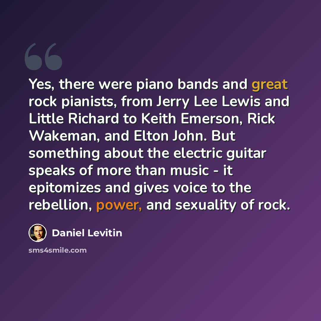 “Yes, there were piano bands and great rock pianists, from Jerry Lee Lewis and Little Richard to Keith Emerson, Rick Wakeman, and Elton John. But something about the electric guitar speaks of more than music - it epitomizes and gives voice to the rebellion, power, and sexuality of rock.” quote by Daniel Levitin