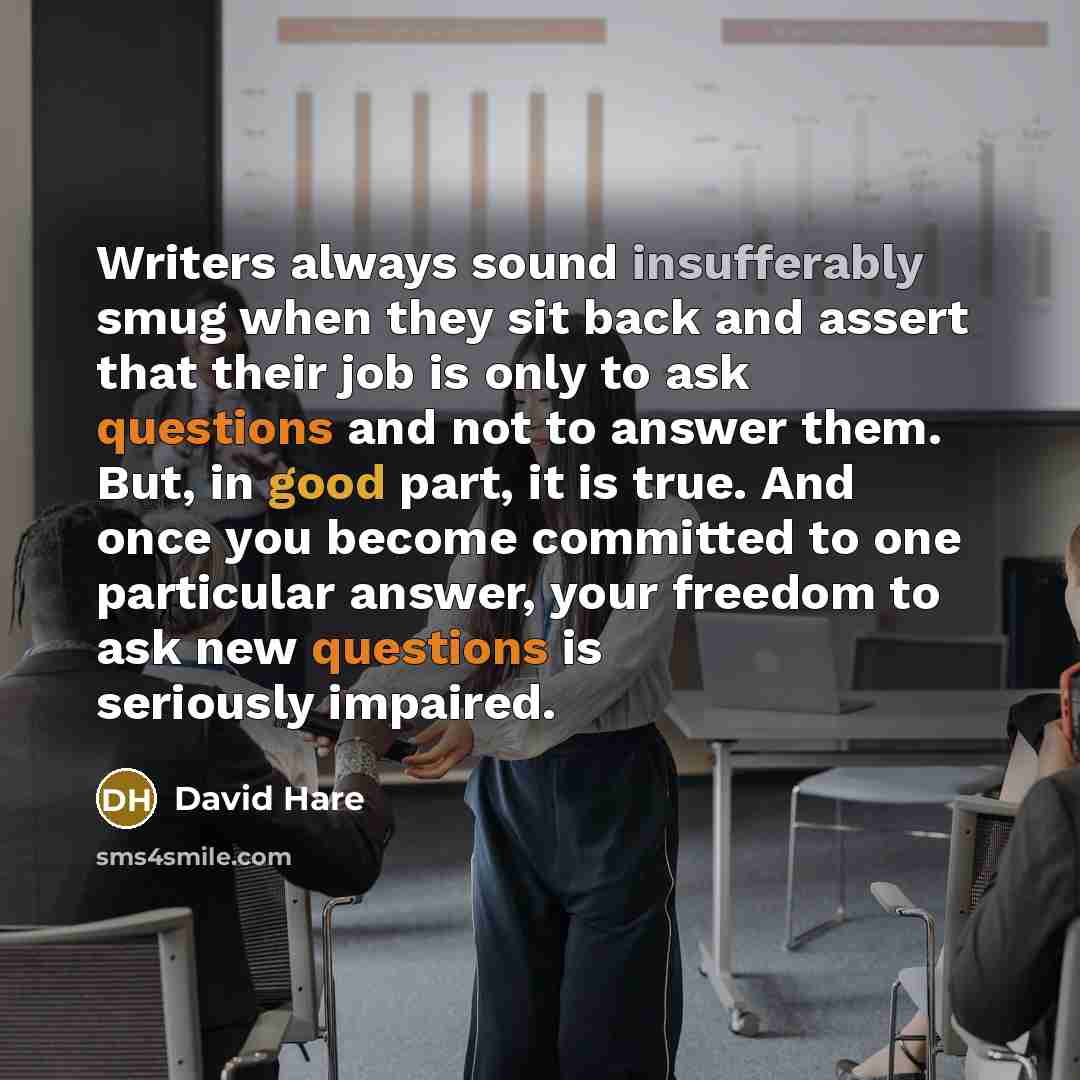 “Writers always sound insufferably smug when they sit back and assert that their job is only to ask questions and not to answer them. But, in good part, it is true. And once you become committed to one particular answer, your freedom to ask new questions is seriously impaired.” quote by David Hare