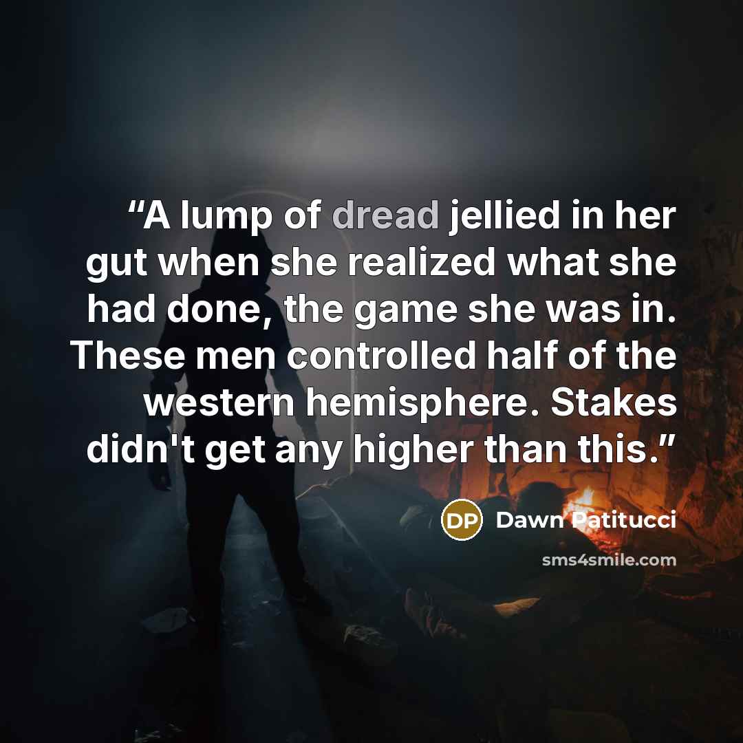 “A lump of dread jellied in her gut when she realized what she had done, the game she was in. These men controlled half of the western hemisphere. Stakes didn't get any higher than this.” quote by Dawn Patitucci