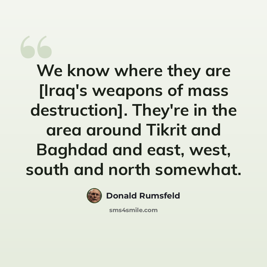 “We know where they are [Iraq's weapons of mass destruction]. They're in the area around Tikrit and Baghdad and east, west, south and north somewhat.” quote by Donald Rumsfeld