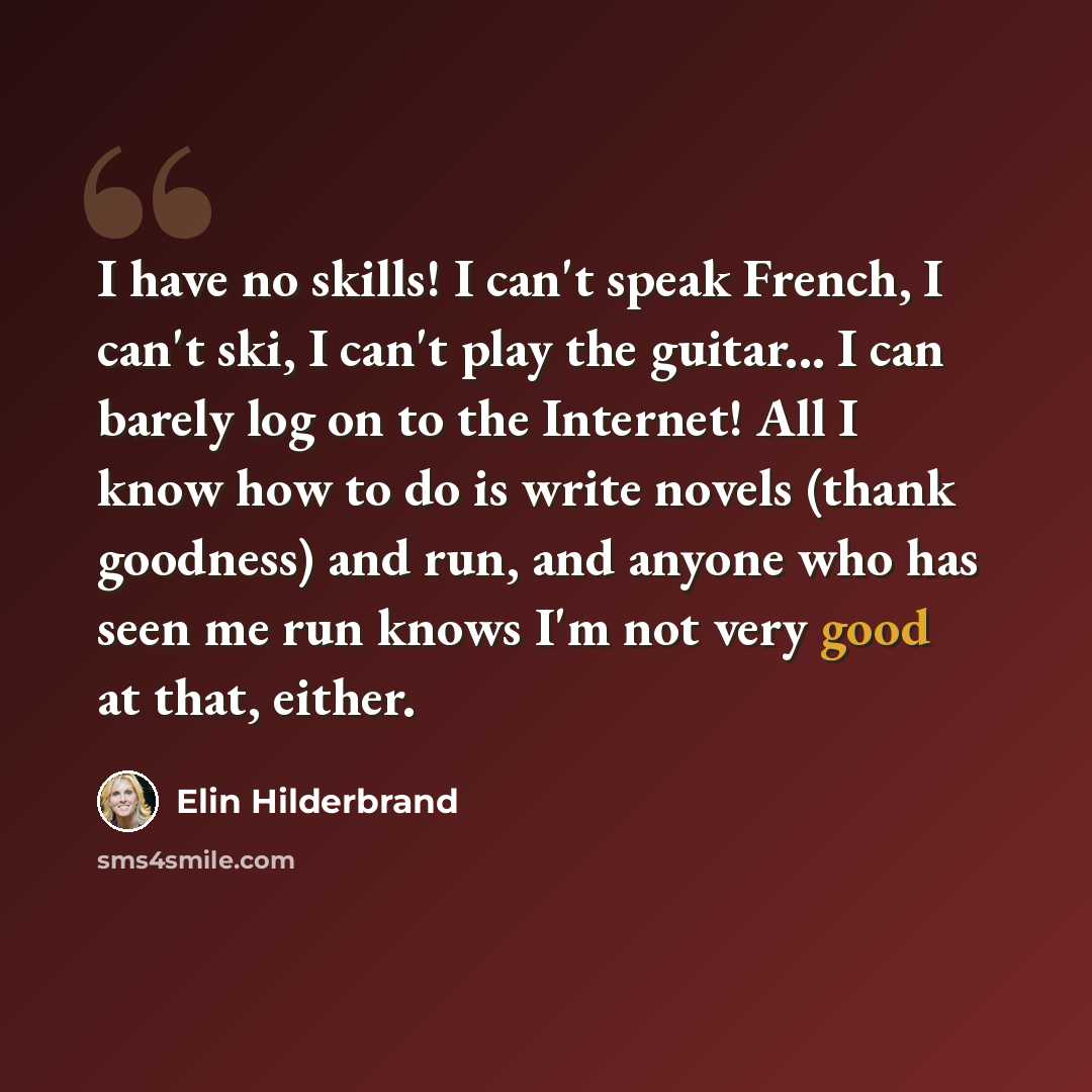 “I have no skills! I can't speak French, I can't ski, I can't play the guitar... I can barely log on to the Internet! All I know how to do is write novels (thank goodness) and run, and anyone who has seen me run knows I'm not very good at that, either.” quote by Elin Hilderbrand