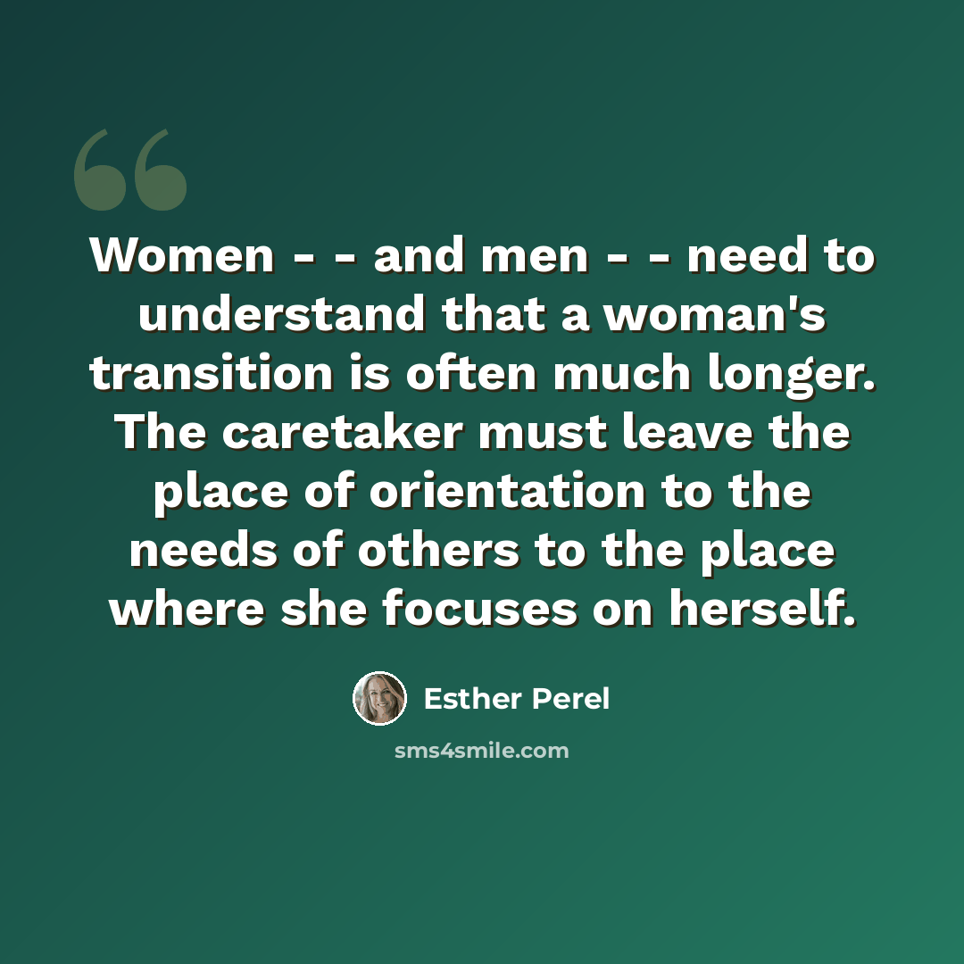 “Women - - and men - - need to understand that a woman's transition is often much longer. The caretaker must leave the place of orientation to the needs of others to the place where she focuses on herself.” quote by Esther Perel