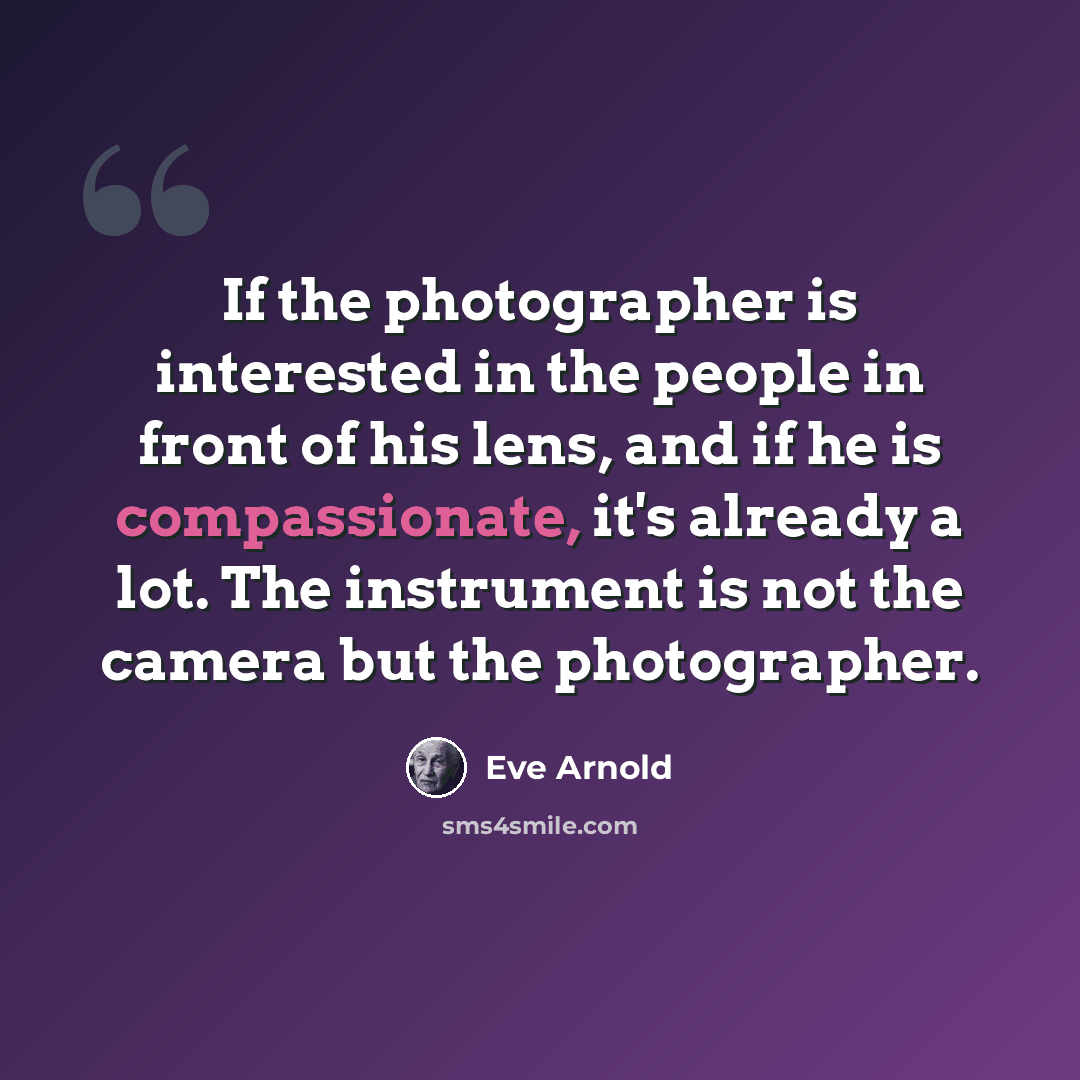 “If the photographer is interested in the people in front of his lens, and if he is compassionate, it's already a lot. The instrument is not the camera but the photographer.” quote by Eve Arnold