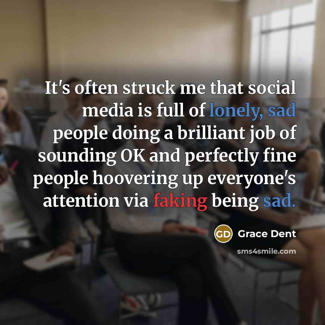 “It's often struck me that social media is full of lonely, sad people doing a brilliant job of sounding OK and perfectly fine people hoovering up everyone's attention via faking being sad.” quote by Grace Dent