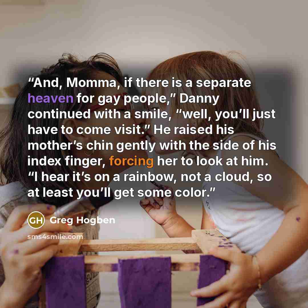 “And, Momma, if there is a separate heaven for gay people,” Danny continued with a smile, “well, you’ll just have to come visit.” He raised his mother’s chin gently with the side of his index finger, forcing her to look at him. “I hear it’s on a rainbow, not a cloud, so at least you’ll get some…” quote by Greg Hogben