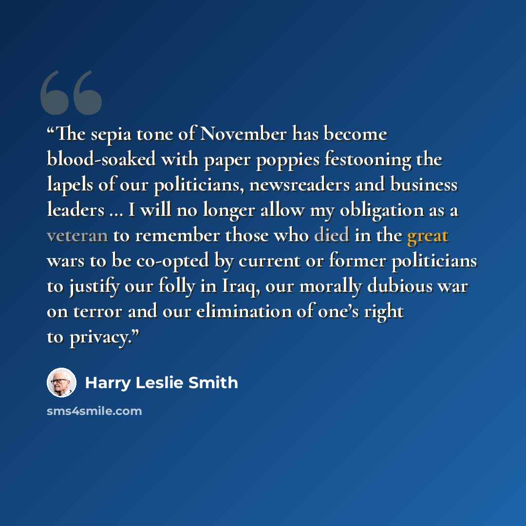 “The sepia tone of November has become blood-soaked with paper poppies festooning the lapels of our politicians, newsreaders and business leaders … I will no longer allow my obligation as a veteran to remember those who died in the great wars to be co-opted by current or former politicians to…” quote by Harry Leslie Smith